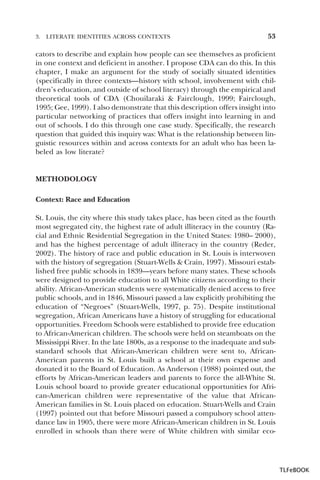 3.

LITERATE IDENTITIES ACROSS CONTEXTS

53

cators to describe and explain how people can see themselves as proficient
in one context and deficient in another. I propose CDA can do this. In this
chapter, I make an argument for the study of socially situated identities
(specifically in three contexts—history with school, involvement with children’s education, and outside of school literacy) through the empirical and
theoretical tools of CDA (Chouilaraki & Fairclough, 1999; Fairclough,
1995; Gee, 1999). I also demonstrate that this description offers insight into
particular networking of practices that offers insight into learning in and
out of schools. I do this through one case study. Specifically, the research
question that guided this inquiry was: What is the relationship between linguistic resources within and across contexts for an adult who has been labeled as low literate?

METHODOLOGY
Context: Race and Education
St. Louis, the city where this study takes place, has been cited as the fourth
most segregated city, the highest rate of adult illiteracy in the country (Racial and Ethnic Residential Segregation in the United States: 1980– 2000),
and has the highest percentage of adult illiteracy in the country (Reder,
2002). The history of race and public education in St. Louis is interwoven
with the history of segregation (Stuart-Wells & Crain, 1997). Missouri established free public schools in 1839—years before many states. These schools
were designed to provide education to all White citizens according to their
ability. African-American students were systematically denied access to free
public schools, and in 1846, Missouri passed a law explicitly prohibiting the
education of “Negroes” (Stuart-Wells, 1997, p. 75). Despite institutional
segregation, African Americans have a history of struggling for educational
opportunities. Freedom Schools were established to provide free education
to African-American children. The schools were held on steamboats on the
Mississippi River. In the late 1800s, as a response to the inadequate and substandard schools that African-American children were sent to, AfricanAmerican parents in St. Louis built a school at their own expense and
donated it to the Board of Education. As Anderson (1988) pointed out, the
efforts by African-American leaders and parents to force the all-White St.
Louis school board to provide greater educational opportunities for African-American children were representative of the value that AfricanAmerican families in St. Louis placed on education. Stuart-Wells and Crain
(1997) pointed out that before Missouri passed a compulsory school attendance law in 1905, there were more African-American children in St. Louis
enrolled in schools than there were of White children with similar eco-

TLFeBOOK

 