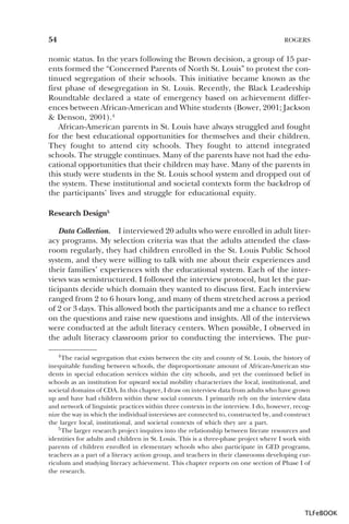 54

ROGERS

nomic status. In the years following the Brown decision, a group of 15 parents formed the “Concerned Parents of North St. Louis” to protest the continued segregation of their schools. This initiative became known as the
first phase of desegregation in St. Louis. Recently, the Black Leadership
Roundtable declared a state of emergency based on achievement differences between African-American and White students (Bower, 2001; Jackson
& Denson, 2001).4
African-American parents in St. Louis have always struggled and fought
for the best educational opportunities for themselves and their children.
They fought to attend city schools. They fought to attend integrated
schools. The struggle continues. Many of the parents have not had the educational opportunities that their children may have. Many of the parents in
this study were students in the St. Louis school system and dropped out of
the system. These institutional and societal contexts form the backdrop of
the participants’ lives and struggle for educational equity.
Research Design5
Data Collection. I interviewed 20 adults who were enrolled in adult literacy programs. My selection criteria was that the adults attended the classroom regularly, they had children enrolled in the St. Louis Public School
system, and they were willing to talk with me about their experiences and
their families’ experiences with the educational system. Each of the interviews was semistructured. I followed the interview protocol, but let the participants decide which domain they wanted to discuss first. Each interview
ranged from 2 to 6 hours long, and many of them stretched across a period
of 2 or 3 days. This allowed both the participants and me a chance to reflect
on the questions and raise new questions and insights. All of the interviews
were conducted at the adult literacy centers. When possible, I observed in
the adult literacy classroom prior to conducting the interviews. The pur4 The racial segregation that exists between the city and county of St. Louis, the history of
inequitable funding between schools, the disproportionate amount of African-American students in special education services within the city schools, and yet the continued belief in
schools as an institution for upward social mobility characterizes the local, institutional, and
societal domains of CDA. In this chapter, I draw on interview data from adults who have grown
up and have had children within these social contexts. I primarily rely on the interview data
and network of linguistic practices within three contexts in the interview. I do, however, recognize the way in which the individual interviews are connected to, constructed by, and construct
the larger local, institutional, and societal contexts of which they are a part.
5 The larger research project inquires into the relationship between literate resources and
5
identities for adults and children in St. Louis. This is a three-phase project where I work with
parents of children enrolled in elementary schools who also participate in GED programs,
teachers as a part of a literacy action group, and teachers in their classrooms developing curriculum and studying literacy achievement. This chapter reports on one section of Phase I of
the research.

4

TLFeBOOK

 