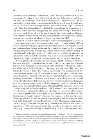 56

ROGERS

volvement with children’s education,” and “literacy at home and in the
community.” I defined each of the domains by the definition provided under each of the themes in the interview protocol. I cross-checked the domains after coding with a research assistant. From here I went through a series of discourse and ethnographically oriented analytic steps. I defined
each of the domains and clustered all of the examples of these domains under each of the domains, recognizing that there was overlap. I allowed the
categories and themes from the participants’ interviews and my observations of them in their classroom and in their child’s classroom focus the sections of the interview we chose to focus our in-depth CDA.
I define CDA as the systematic study of ways of interacting (genre), ways of
representing (discourse), and ways of being (style). I conducted the CDA in
several stages. I conducted a paper-and-pencil analysis of the domains as well
as a N-Vivo analysis. I chose sections of the transcript to focus on that provided
the greatest conceptual leverage (i.e., where there was an obvious mixing of
domains and/or the places where I could clearly see each of the domains so
that I could code each of the excerpts from each of the domains with orders of
discourse to begin to look for patterns within and across the domains).
Working from Chouliaraki and Fairclough’s (1999) definition of genre,
Discourse, and style, I coded each of the selected excerpts from the domains
(history with education, involvement with children’s education, out-ofschool literacy activities) for genre, Discourse, and style (see CDA chart, Appendix B).8 Genre is defined as “ways of interacting” or a description of the
organizational properties of interactions. Aspects of genre include: thematic structure of the text, cohesion devices (parallel structure, repetition),
wording, metaphors, politeness conventions, turn-taking structures, and
interactional patterns. Interactional markers of African-American language
such as narrative sequencing, call and response, and metaphorical language were coded under this domain (Morgan, 2002). Discourses are ways of
representing and include what Luke (2000) referred to as “systematic clusters of themes, statements, ideas and ideologies.” Discourses also include
the chain of production, consumption, and distribution of texts and talk.
Discourses necessarily embody tensions. For example, within the Discourse
of literacy, there is a code for literacy as purposeful as well as literacy as memorized skills. Culturally relevant Discourses for the African-American participants emerged from the analysis (e.g., discourse of church, discourse of
ministering). Styles are ways of being and include active/passive voice, modality (e.g., tense and affinity), transitivity (e.g., action, affective, state, abil8CDA

is grounded in systemic functional linguistics (SFL; Halliday, 1978). SFL emphasizes
the relationship between the form and function in language. Each utterance is believed to
have a social function that is textual, interpersonal, or ideational. Related, each utterance can
be analyzed for its mode (method of presentation), tenor (interpersonal relations), and field
(connection to social world). Genre, discourse, and style are roughly equivalent to mode,
tenor, and field.

8

TLFeBOOK

 