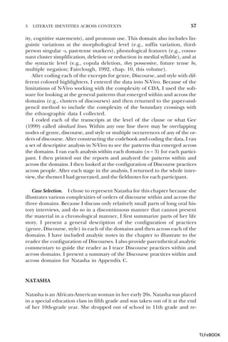 3.

LITERATE IDENTITIES ACROSS CONTEXTS

57

ity, cognitive statements), and pronoun use. This domain also includes linguistic variations at the morphological level (e.g., suffix variation, thirdperson singular -s, past-tense markers), phonological features (e.g., consonant cluster simplification, deletion or reduction in medial syllable), and at
the syntactic level (e.g., copula deletion, they possessive, future tense be,
multiple negation; Fairclough, 1992, chap. 10, this volume).
After coding each of the excerpts for genre, Discourse, and style with different colored highlighters, I entered the data into N-Vivo. Because of the
limitations of N-Vivo working with the complexity of CDA, I used the software for looking at the general patterns that emerged within and across the
domains (e.g., clusters of discourses) and then returned to the paper-andpencil method to include the complexity of the boundary crossings with
the ethnographic data I collected.
I coded each of the transcripts at the level of the clause or what Gee
(1999) called idealized lines. Within any one line there may be overlapping
nodes of genre, discourse, and style or multiple occurrences of any of the orders of discourse. After constructing the codebook and coding the data, I ran
a set of descriptive analysis in N-Vivo to see the patterns that emerged across
the domains. I ran each analysis within each domain (n = 3) for each participant. I then printed out the reports and analyzed the patterns within and
across the domains. I then looked at the configuration of Discourse practices
across people. After each stage in the analysis, I returned to the whole interview, the themes I had generated, and the fieldnotes for each participant.
Case Selection. I chose to represent Natasha for this chapter because she
illustrates various complexities of orders of discourse within and across the
three domains. Because I discuss only relatively small parts of long oral history interviews, and do so in a discontinuous manner that cannot present
the material in a chronological manner, I first summarize parts of her life
story. I present a general description of the configuration of practices
(genre, Discourse, style) in each of the domains and then across each of the
domains. I have included analytic notes in the chapter to illustrate to the
reader the configuration of Discourses. I also provide parenthetical analytic
commentary to guide the reader as I trace Discourse practices within and
across domains. I present a summary of the Discourse practices within and
across domains for Natasha in Appendix C.

NATASHA
Natasha is an African-American woman in her early 20s. Natasha was placed
in a special education class in fifth grade and was taken out of it at the end
of her 10th-grade year. She dropped out of school in 11th grade and re-

TLFeBOOK

 