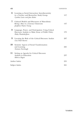 viii

CONTENTS

6 Learning as Social Interaction: Interdiscursivity
in a Teacher and Researcher Study Group
Cynthia Lewis and Jean Ketter

117

7 Cultural Models and Discourses of Masculinity:
Being a Boy in a Literacy Classroom
Josephine Peyton Young

147

8 Language, Power, and Participation: Using Critical
Discourse Analysis to Make Sense of Public Policy
Haley Woodside-Jiron

9 Locating the Role of the Critical Discourse Analyst

173

207

Lisa Patel Stevens

10 Semiotic Aspects of Social Transformation
and Learning
Norman Fairclough

225

11 Setting an Agenda for Critical Discourse
Analysis in Education
Rebecca Rogers

237

Author Index

255

Subject Index

261

TLFeBOOK

 