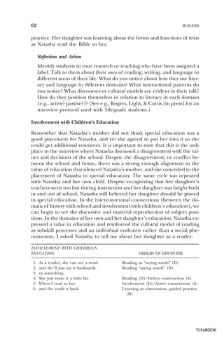 62

ROGERS

practice. Her daughter was learning about the forms and functions of texts
as Natasha read the Bible to her.
Reflection and Action
Identify students in your research or teaching who have been assigned a
label. Talk to them about their uses of reading, writing, and language in
different areas of their life. What do you notice about how they use literacy and language in different domains? What interactional patterns do
you notice? What discourses or cultural models are evident in their talk?
How do they position themselves in relation to literacy in each domain
(e.g., active? passive?)? (See e.g., Rogers, Light, & Curtis [in press] for an
interview protocol used with 5th-grade students.)
Involvement with Children’s Education
Remember that Natasha’s mother did not think special education was a
good placement for Natasha, and yet she agreed to put her into it so she
could get additional resources. It is important to note that this is the only
place in the interview where Natasha discussed a disagreement with the values and decisions of the school. Despite the disagreement, or conflict between the school and home, there was a strong enough alignment in the
value of education that silenced Natasha’s mother, and she conceded to the
placement of Natasha in special education. The same cycle was repeated
with Natasha and her own child. Despite recognizing that her daughter’s
teachers went too fast during instruction and her daughter was bright both
in and out of school, Natasha still believed her daughter should be placed
in special education. In the intercontextual connections (between the domain of history with school and involvement with children’s education), we
can begin to see the discursive and material reproduction of subject positions. In the domains of her own and her daughter’s education, Natasha expressed a value in education and reinforced the cultural model of reading
as subskill processes and an individual endeavor rather than a social phenomenon. I asked Natasha to tell me about her daughter as a reader.
INVOLVEMENT WITH CHILDREN’S
EDUCATION
1.
2.
3.
4.
5.
6.

As a reader, she can see a word
and she’ll just say it backwards
or something.
She just twists it a little bit.
When I read to her
and she reads it back

ORDERS OF DISCOURSE
Reading as “seeing words” (D)
Reading “saying words” (D)
Reading (D)/Deficit construction (S)
Involvement (D)/Active construction (S)
Learning as observation, guided practice
(D)

TLFeBOOK

 
