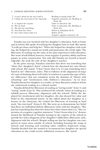 3.

LITERATE IDENTITIES ACROSS CONTEXTS

7. it won’t always be the way I said it.
8. I think she tries hard in her classroom
9.
10.
11.
12.
13.

to impress her teacher
She try hard.
She just has something
that slows her down
but I don’t know what it is.

63

Reading as saying words (D)
Cognitive statement (S), Reading as
Work (D)
Value in education (D)
Value in education (D), Reading as
Work (D),
Deficit as individual (D/S)
Deficit (D/S)
Negative cognitive statement (S)

Natasha was very involved with her daughter’s education, both at home
and at school. She spoke of teaching her daughter how to read. She stated,
“I really get down and help her.” When she helped her daughter with reading, she helped her sound out words and pronounce the words right. The
Discourse of reading was the same as her past experiences with education.
Her sense of self shifted, however, from negative to positive ability and from
passive to active construction. Not only did Natasha see herself as knowledgeable, she took the role of her daughter’s teacher.
In the prior excerpt, Natasha’s assertion that there was something that
“slows [her daughter] down” echoed how she discussed her own history
with school. She stated, “I don’t know what it is, it’s just something that’s
based in me” (Discourse, style). This is evidence of the alignment of negative ways of thinking about self (style) in relation to a particular type of literacy (Discourse) that was consistent across the domains of “history with
schooling” and “involvement with children’s education.” As we hear
Natasha discuss her daughter as a reader, we hear discursive artifacts of how
she understood reading as a cultural model.
Natasha defined the Discourse of reading as “seeing words” (Line 1) and
“saying” words (Line 2). This reinforced the schools’ vision of reading as a
subskill process (Discourse, alignment with the school). While she displayed her involvement with her daughter, she also showed her value and
belief in the educational system. As she talked about her daughter as a
learner in the classroom, she evoked the Discourse of learning as hard
work, “she tries hard” (Lines 8, 10). She went on to demonstrate her belief
that there are individual deficits (Discourse/style) with her daughter. “She
just has something that slows her down but I don’t know what it is.” Her expression of a negative cognitive statement, “I don’t know what it is,” demonstrated the likelihood of Natasha turning to the experts of the school to
provide her with a diagnosis of her daughter’s difficulties (Discourse, style,
alignment with the school). Despite telling me that her daughter was competent in many areas outside of school, including learning the songs at
church and learning and teaching other children hopscotch songs,
Natasha decided that she wanted to recommend her daughter for special
education so she could receive additional resources. She stated:

TLFeBOOK

 