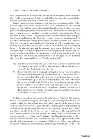 3.

LITERATE IDENTITIES ACROSS CONTEXTS

67

that causes them to more readily believe when the school tells them that
they or their children are deficient, or disabled, because they so readily believe in and value the institution of the school.
I argue that this view of learning—one that takes into account the configuration of practices and a theory for what such configurations can possibly
mean—is especially important for marginalized learners. It allows the complexity of shifting identity—and the attendant discourses—to emerge. This
is necessary to uncover and interrupt the acquisition of problematic identities as in Natasha’s case. The question then is: How do we halt the (re) production of problematic ideologies in relation to literacy development? As
noted in the research design, I conducted the interviews over 2 or 3 days so
that both the participants and myself had time to reflect on the interview.
During this time, I would pull out instances where there was inconsistency
between the domains and ask the adults to make sense of this with me. For
example, if the adults noted that they were ministers and constructing sermons, but then stated that they could not read, I would ask them why they
thought this. The following conversation is an example of this member
checking that occurred between Natasha and myself:
RR: You know, you sound like you don’t have a memory problem. It’s
not a comprehension problem, because you told me stories about
your life that had made sense to you.
N: Right. Yeah. It’s not in comprehending, but I don’t know what it is.
It’s—it’s just—it’s something, it’s based on me. I don’t know what it
is, but I don’t think I’m a slow learner, ‘cause I learn fast on my job
and everywhere I go. And, uh, they really think she’s not—she don’t
have a bad attitude. And that’s the first thing, I come to them with a
positive attitude, no matter what. And they get a sense of me towards that, carries from them [inaudible] positive attitude, so I
think that is one way that people really need to see, that be negative
all the time, it’s not worth it.
In this excerpt, there was a shift in Natasha’s “ways of being” that demonstrates she was on the edge of thinking that her learning difficulty was not
an internal deficit, but rather something that came from the instructional
contexts of which she was a part. Her shift in thinking was represented by
an increase in negative cognitive statements, showing that she was rethinking ideas that she believed in (i.e., she is deficient). The crucial line, “I
don’t know what it is, but I don’t think I’m a slow learner, cause I learn fast
on my job and everywhere I go,” indicated that Natasha started to see herself not solely in terms of how the school saw her, but as a person with multiple identities across contexts. Jonassen (2000) wrote, “what causes change
in activity systems are contradictions that emerge from them” (p. 107). Al-

TLFeBOOK

 