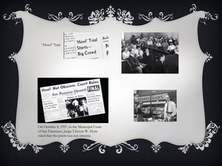 “Howl” Trial
On October 4, 1957, in the Municipal Court
of San Francisco, Judge Clayton W. Horn
ruled that the poem was not obscene
 