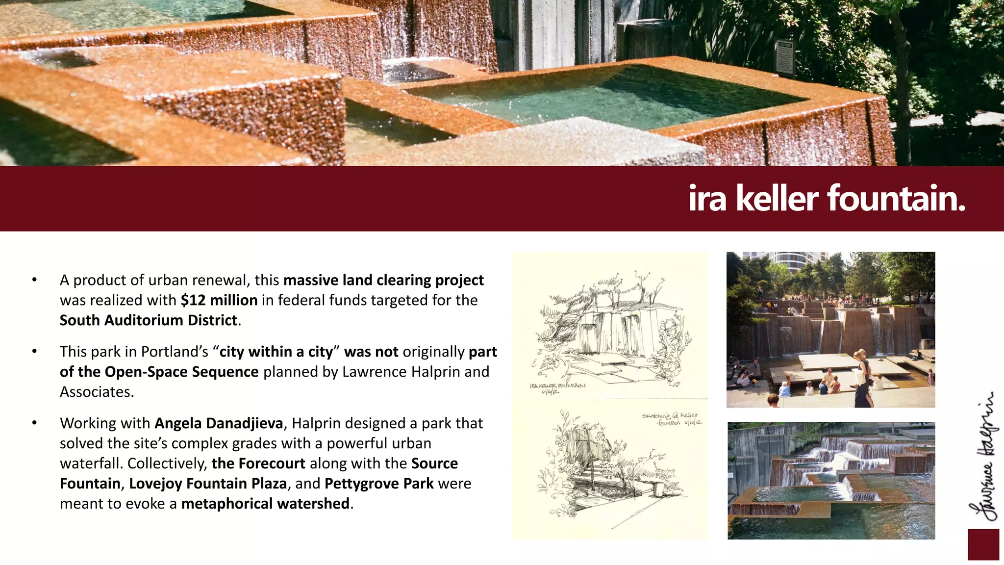 ira keller fountain.
• A product of urban renewal, this massive land clearing project
was realized with $12 million in federal funds targeted for the
South Auditorium District.
• This park in Portland’s “city within a city” was not originally part
of the Open-Space Sequence planned by Lawrence Halprin and
Associates.
• Working with Angela Danadjieva, Halprin designed a park that
solved the site’s complex grades with a powerful urban
waterfall. Collectively, the Forecourt along with the Source
Fountain, Lovejoy Fountain Plaza, and Pettygrove Park were
meant to evoke a metaphorical watershed.
 
