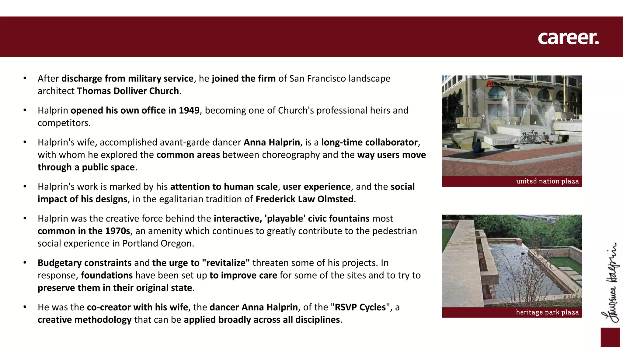 career.
• After discharge from military service, he joined the firm of San Francisco landscape
architect Thomas Dolliver Church.
• Halprin opened his own office in 1949, becoming one of Church's professional heirs and
competitors.
• Halprin's wife, accomplished avant-garde dancer Anna Halprin, is a long-time collaborator,
with whom he explored the common areas between choreography and the way users move
through a public space.
• Halprin's work is marked by his attention to human scale, user experience, and the social
impact of his designs, in the egalitarian tradition of Frederick Law Olmsted.
• Halprin was the creative force behind the interactive, 'playable' civic fountains most
common in the 1970s, an amenity which continues to greatly contribute to the pedestrian
social experience in Portland Oregon.
• Budgetary constraints and the urge to "revitalize" threaten some of his projects. In
response, foundations have been set up to improve care for some of the sites and to try to
preserve them in their original state.
• He was the co-creator with his wife, the dancer Anna Halprin, of the "RSVP Cycles", a
creative methodology that can be applied broadly across all disciplines.
heritage park plaza
united nation plaza
 