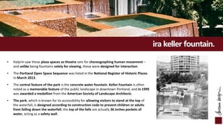 ira keller fountain.
• Halprin saw these plaza spaces as theatre sets for choreographing human movement –
and unlike being fountains solely for viewing, these were designed for interaction.
• The Portland Open Space Sequence was listed in the National Register of Historic Places
in March 2013.
• The central feature of the park is the concrete water fountain. Keller Fountain is often
noted as a memorable feature of the public landscape in downtown Portland, and in 1999
was awarded a medallion from the American Society of Landscape Architects.
• The park, which is known for its accessibility for allowing visitors to stand at the top of
the waterfall, is designed according to construction code to prevent children or adults
from falling down the waterfall; the top of the falls are actually 36 inches pockets of
water, acting as a safety wall.
 