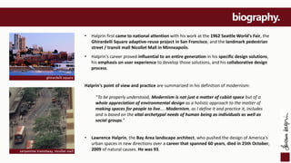biography.
• Halprin first came to national attention with his work at the 1962 Seattle World's Fair, the
Ghirardelli Square adaptive-reuse project in San Francisco, and the landmark pedestrian
street / transit mall Nicollet Mall in Minneapolis.
• Halprin's career proved influential to an entire generation in his specific design solutions,
his emphasis on user experience to develop those solutions, and his collaborative design
process.
Halprin's point of view and practice are summarized in his definition of modernism:
“To be properly understood, Modernism is not just a matter of cubist space but of a
whole appreciation of environmental design as a holistic approach to the matter of
making spaces for people to live.... Modernism, as I define it and practice it, includes
and is based on the vital archetypal needs of human being as individuals as well as
social groups.”
• Lawrence Halprin, the Bay Area landscape architect, who pushed the design of America's
urban spaces in new directions over a career that spanned 60 years, died in 25th October,
2009 of natural causes. He was 93.
ghirardelli square
serpentine transitway, nicollet mall
 