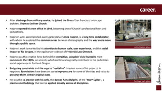 career.
• After discharge from military service, he joined the firm of San Francisco landscape
architect Thomas Dolliver Church.
• Halprin opened his own office in 1949, becoming one of Church's professional heirs and
competitors.
• Halprin's wife, accomplished avant-garde dancer Anna Halprin, is a long-time collaborator,
with whom he explored the common areas between choreography and the way users move
through a public space.
• Halprin's work is marked by his attention to human scale, user experience, and the social
impact of his designs, in the egalitarian tradition of Frederick Law Olmsted.
• Halprin was the creative force behind the interactive, 'playable' civic fountains most
common in the 1970s, an amenity which continues to greatly contribute to the pedestrian
social experience in Portland Oregon.
• Budgetary constraints and the urge to "revitalize" threaten some of his projects. In
response, foundations have been set up to improve care for some of the sites and to try to
preserve them in their original state.
• He was the co-creator with his wife, the dancer Anna Halprin, of the "RSVP Cycles", a
creative methodology that can be applied broadly across all disciplines.
heritage park plaza
united nation plaza
 