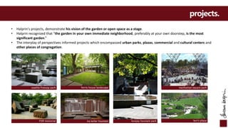 FDR memorial
seattle freeway park ferris house landscape
lovejoy fountain parkira keller fountain
manhattan square park
levi’s plaza
projects.
• Halprin's projects, demonstrate his vision of the garden or open space as a stage.
• Halprin recognized that "the garden in your own immediate neighborhood, preferably at your own doorstep, is the most
significant garden.”
• The interplay of perspectives informed projects which encompassed urban parks, plazas, commercial and cultural centers and
other places of congregation.
 