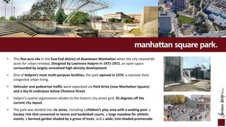 manhattan square park.
• This five-acre site in the East End district of downtown Manhattan when the city cleared 60
acres for urban renewal. Designed by Lawrence Halprin in 1971-1972, an open space
surrounded by largely unrealized high-density development.
• One of Halprin’s most multi-purpose facilities, the park opened in 1974, a reprieve from
congested urban living.
• Vehicular and pedestrian traffic were separated via Park Drive (now Manhattan Square)
and a sky-lit underpass below Chestnut Street.
• Halprin’s spatial organization alludes to the historic city street grid, 45 degrees off the
current city layout.
• The park was divided into six zones, including a children’s play area with a wading pool, a
hockey rink that converted to tennis and basketball courts, a large meadow for athletic
events, a bermed garden shaded by a grove of trees, and a wide, tree-shaded promenade.
 