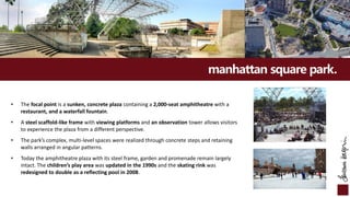 manhattan square park.
• The focal point is a sunken, concrete plaza containing a 2,000-seat amphitheatre with a
restaurant, and a waterfall fountain.
• A steel scaffold-like frame with viewing platforms and an observation tower allows visitors
to experience the plaza from a different perspective.
• The park’s complex, multi-level spaces were realized through concrete steps and retaining
walls arranged in angular patterns.
• Today the amphitheatre plaza with its steel frame, garden and promenade remain largely
intact. The children’s play area was updated in the 1990s and the skating rink was
redesigned to double as a reflecting pool in 2008.
 