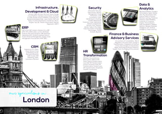 Data &
Analytics
Big Data (Hadoop, Cloudera,
HortonWorks, Spark, NoSQL,
Hive, Pig, Tensorflow), Data
Science (SAS, R, Python),
Machine Learning, Predictive
Analytics, Data Modelling,
Customer & Consumer
Insights, Personalization,
Data Visualization (Tableau,
Spotfire, Qlikview), Business
Intelligence, IOT, Artifical
Intelligence, Deep Learning
Security
Information Security,
Data Privacy, Identity
Management, Fraud
Prevention, CLAS
Consultants, Cyber
Hardening & Consulting,
Incident Response &
Forensics, Cyber Operations,
Network & Application
Security, SOC, Advisory
Vendor, Sales & Pre-Sales,
Executive Search, Emerging
Technologies, Threat
Analysis, Big Data
ERP
SAP (Core SAP, Industry Solution IS-xx, IBP,
APO, GTS, HANA, Ariba, Lumira, S4 Simple
Finance), Microsoft Dynamics 365 (Business
Operations/AX), Oracle E-business Suite &
Fusion (Financial Management, Supply Chain
Management, Procurement, PPM, GRC)
Our Specialisms in
London
Finance & Business
Advisory Services
Accountancy & Consolidation , Risk &
Regulation, Actuarial, Audit, Change &
Transformation, Compliance & Financial
Crime, Data Analytics & Quantitative,
Digital, Technology & Finance Advisory,
Supply Chain, Purchasing & Procurement
Infrastructure,
Development & Cloud
Amazon Web Services, Microsoft Azure, Google
Cloud Platform, DevOps & Automation, Scripting
& Code, Private Cloud & VMWare, Cloud Security,
Backend Developers(.Net, Java, Python, PHP and
Ruby), Frontend Developers (JavaScript, React,
Angular, Vue.JS), Testers (Automation, Manual,
Regression, SDET)
HR
Transformation
Workday, Successfactors,
Resourcelink, Midland HR/
iTrent, Payroll Transformation,
Core SAP HR Transformation,
Oracle E-business Suite HR
Transformation, Oracle Fusion
HR Transformation, Peoplesoft,
CoreHR, Cornerstone
CRM
Salesforce.com (Sales
Cloud, Service Cloud
& Marketing Cloud),
Microsoft Dynamics
CRM, Oracle CRM
(Marketing, Sales,
Commerce, Service)
 
