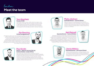 Meet the team
Tom Glanfield
Founder & CEO
Tom founded Lawrence Harvey in 2002, and with the support of the
other leaders on this page, they have combined a successful strategy
of organic growth and raw ambition, and together have built LH into
a multi-national thriving entity. He spends most of his time between
the UK, USA and Europe visiting our international offices. His mission is
continued growth and further global domination... just watch this space.
Paul Smith
Director - Head of Lawrence Harvey,
Contract Division, London & Paris
Paul consults with customers that are embarking on business
optimisation projects based around the niche technologies we specialise
in. Helping them identify and secure the services of the most experienced
freelance consultants either based in the UK or overseas. Having
come from a recruitment background spending 10 years in the SAP
market, Paul is passionate about ERP and the current technologies that
companies choose to enhance their ERP platforms focused around Data
& Analytics, CRM and HR Transformation.
Jamie Wilkins
Associate Director - Permanent Division
Jamie is internally responsible for creating & driving the vision,
motivating and inspiring the team, succession planning, as well
as coaching & mentoring all aspects of the job. Externally he
plays a key role in peer-to-peer business development as well as
managing some of our largest accounts.
Neil Metcalf
Associate Director - Contract Division
Neil heads up the team that specialise in placing interim/contract
technology professionals into core infrastructure and development
markets such as Virtualisation, storage and Cloud (Infrastructure), and
Open Source Development (Development) – including Scala, Python
and Perl programming languages. In addition to our core markets he is
building desks within progressive and emerging markets such as DevOps,
Artificial Intelligence, Machine Learning and IOT. These emerging and
progressive markets still sit within infrastructure and development.
Myles Jackson
Associate Director - Contract Division
Myles oversees the teams specialising in Microsoft Business
Intelligence, Salesforce, Oracle and Workday contract recruitment
covering the UK & Europe. His own specialism is within the Microsoft
Dynamics market, and he and his team run their business with full
autonomy. This level of ownership delivers a special, unique service
to clients and candidates.
London
Jim Denning
Group Managing Director
Jim began his career in the London office before heading up the West
Coast of the US market in our Santa Monica office. Now he returns
to London as Group Managing Director. Jim also aids the growth of
Lawrence Harvey’s unique culture, ensuring the continuation of a
seamless blend of hardworking successful consultants with a start-
up style vibe where people love what they do! If this is not enough, he
ensures LH’s culture is always underpinned by our large scale business
which gives both the consultants and our clients a real sense of security
and confidence that we will always deliver.
 