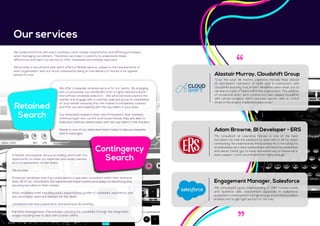 We understand that with every business come unique requirements and differing processes
when managing recruitment. Therefore, we make it a priority to understand these
differences and tailor our service to offer a bespoke partnership approach.
We provide a recruitment plan which offers a flexible service, unique to the requirements of
each organisation, with our focus consistently being on the delivery of results in an agreed
period of time.
We offer a bespoke retained service for our clients. By engaging
with us exclusively you will benefit from a highly tailored solution
and refined candidate selection. We will proactively explore the
market and engage with a carefully selected group of candidates
on your behalf, ensuring that the market is completely covered
and that you are meeting with the top talent in your area.
Our dedicated research team are immersed in their markets,
offering insight into current and future trends, they are able to
build and maintain relationships with the top talent in the industry.
Speak to one of our dedicated team today to discuss bespoke
search packages.
Our services
Retained
Search
A flexible and popular service providing clients with the
opportunity to utilise our expertise and quality service
on a ‘no placement, no fee’ basis.
We provide:
Proactive candidate sourcing conducted by a specialist consultant within their technical
area. All of our consultants are experienced head hunters and adept at identifying and
securing top talent in their market.
A full candidate brief; including salary expectations, profile of candidate, experience and
any information deemed relevant for the client.
Candidate interview preparation and extensive de-briefing.
Full offer management; This includes coaching the candidate through the resignation
stages including how to deal with counter offers.
Contingency
Search
“My consultant’s good understanding of CRM market trends
and technical skills requirement especially in Salesforce
ecosystem combined with his high energy and professionalism
enables him to get right person for the role.”
Engagement Manager, Salesforce
“My consultant at Lawrence Harvey is one of the best
recruiters I’ve had the pleasure to work with in all my years
contracting. He understands the business he is recruiting for
and develops very close relationships with both his candidates
and clients. Great guy to know and extremely professional in
every aspect. I can’t recommend him highly enough.”
Adam Browne, BI Developer - ERS
“Over the past 18 months Lawrence Harvey have placed
15 permanent members of staff and 5 contractors with
CloudShift ensuring that project deadlines were never put at
risk due to a lack of talent within the organisation. This addition
of occasional short term contractors also helped CloudShift
with certain projects which required specific skills at critical
times in the project implementation cycle.”
Alastair Murray, Cloudshift Group
 