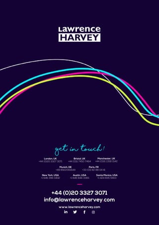 +44 (0)20 3327 3071
info@lawrenceharvey.com
www.lawrenceharvey.com
Get in touch !
Bristol, UK
+44 (0)11 7450 7464
London, UK
+44 (0)20 3327 3071
Manchester, UK
+44 (0)16 1358 0142
Paris, FR
+33 (0)1 82 88 04 41
New York, USA
+1 646 396 0402
Austin, USA
+1 646 846 3365
Santa Monica, USA
+1 424 835 5903
Munich, DE
+49 8922061644
 