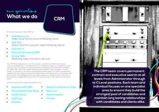 Our Specialisms
What we do CRM
The CRM division delivers into a mix of Consultancy and End Users. With both markets
currently candidate short, it is imperative that as a business we offer our candidates as much
help and choice as possible, this means we grow long standing relationships with candidates
and clients which span their careers. We also pride ourselves on being ‘plugged in’ to each
market. You will find our consultants writing blogs and white papers on industry related topics,
engaging with their market through social media content and being present at user group meet
ups in London. This engagement with the market ensures our consultants are at the heart to
the constantly changing CRM world so they are well positioned to really help and offer expert
advice.
We also network with professionals experienced in:
	 Salesforce.com
	 (Sales Cloud, Service Cloud & Marketing Cloud)
	 SAP CEC
	 (Hybris Cloud for Customer, Hybris Marketing, Hybris)
	Commerce
	 Microsoft Dynamics CRM
	 Oracle CRM
	 (Marketing, Sales, Commerce, Service)
Our areas of specialism within CRM are:
	 SalesforceIQ CRM
	 Financial Services Cloud
	 Health Cloud
	Lightning 				
	Einstein	
	 Salesforce Quote-to-Cash
	Data.com
	 Wave Analytics
	Chatter 				
The CRM team covers permanent,
contract and executive search at all
levels from Administrator through
to C Level positions. Each team and
individual focuses on one specialist
area to ensure they build the
strongest pool of candidates and
maintain long lasting relationships
with candidates and clients alike.
 