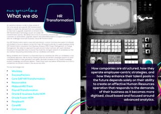 At Lawrence Harvey in order to keep ahead of
the curve we set up a specific HR Transformation
division to satisfy the demand from our customers
as they look to upgrade, implement or enhance their
HR Transformation technology as part of a wider HR
transformation journey. We deliver into a mix of consultancy and end-user
customers on optimisation, upgrade, support and Greenfield projects to support our partners
with the challenges faced with business critical HR Transformation.
Our HR Transformation teams cover both permanent, contract and executive search at all levels
and divided to focus on delivery across the major HR systems and also to supply business facing
HR Transformation consultants from Business Analysis, PMO, Project Management, to Change
Management. We adopt an approach focused around market verticals, with each individual
focusing on one specialist area to ensure they build the strongest network of candidates so that
we maintain long lasting relationships with our candidates and clients.
Being candidate short markets it is imperative that as a business we offer our candidates a true
consultative approach. We do this by creating effective recruitment campaigns specific for each
candidate based on their specialism and needs. We pride ourselves on our market knowledge,
product knowledge and efficient delivery. These three topics we believe differentiate us in such a
competitive recruitment market in the service we offer.
Our key technologies are:
Our Specialisms
What we do HR
Transformation
How companies are structured, how they
operate employee-centric strategies, and
how they enhance their talent pools in
the future depends solely on their ability
to create an effective Human Resources
operation that responds to the demands
of their business as it becomes more
digitised, cloud based and focused around
advanced analytics.
	 Workday
	SuccessFactors
	 Core SAP HR Transformation
	Resourcelink
	 Midland HR/iTrent
	 Payroll Transformation
	 Oracle E-business Suite HCM
	 Oracle Fusion HCM
	Peoplesoft
	CoreHR
	Cornerstone
 