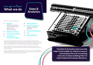 Data &
Analytics
Our clients are providing breakthrough products and technologies to solve the business
needs and end customer issues, allowing organisations to understand the latest trends in the
industry to effectively identify, retain and acquire new customers. Technology based on Data &
Analytics is enabling the world to solve some of biggest business and social challenges.
Here at Lawrence Harvey we have built teams dedicated to identifying talent that can
positively impact our customers and add value to the projects they are running and products
they are developing.
We have also segmented the Data & Analytics team to not just focus on niche technologies
but also be dedicated to specific industry verticals to allow us to build candidate networks who
really understand the industry as well as the technology.
	 Big Data
	 (Hadoop, Cloudera,
	 HortonWorks, Spark, 		
	NoSQL, Hive, 				
	 Pig, Tensorflow)
	 Machine Learning
	 Predictive Analytics
	 Customer & 				
	 Consumer Insights
Our Specialisms
What we do
We recruit across the following areas:
The Data & Analytics team provide
talent that enable our clients to secure
and analyse the ever increasing
amounts of data enabling them to
make impactful business decisions.
	 Personalisation
	 Data Visualisation	
	 (Tableau, Spotfire,
	Qlikview)
	 Business Intelligence
	 IOT
	 Data Modelling
 