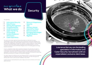 Security
Our end-to end, project approach ensures we provide our clients with innovative
methodologies, industry specific expertise and comprehensive networking capabilities. The
Security team engages with market leading companies across a number of market verticals
including every leading global management consultancy, systems integrators, market leading
start-ups in the Security Vendor space and global Fortune 500 Enterprises. Our team
continues to have successful partnerships alongside some of the leading, global technology
brands on the planet.
In such a competitive market where everybody is looking for the same Security expert, it
is imperative that companies engage with a company who can best represent their brand
in the market. The Security Team at Lawrence Harvey is a vastly experienced team having
specialised in the Security space for the past 8 years, spanning two continents the team have
built Security practices for a number of Fortune 500 companies.
Our clients range from ambitious start-ups, growing pre-IPO’s to some of the most respected
organisations within their respective industries. This reputation and client base gives the
Security team access to the very best candidates in the market.
Lawrence Harvey is well positioned not only to help you for local recruitment, but for future 	
global expansion.
	 Information Security
	 Data Privacy
	 Identity Management
	 Fraud Prevention
	 CLAS Consultants
	 Cyber Hardening
	 & Consulting
	 Incident Response
	 & Forensics
	 Cyber Operations
Our Specialisms
What we do
Our expertise:
Lawrence Harvey are the leading
specialists in Information and
Cyber Security recruitment with an
unparalleled, exclusive client base.
	 Network & Application
	Security
	SOC
	 Advisory Vendor
	 Sales & Pre-Sales
	 Executive Search
	 Emerging Technologies
	 Threat Analytics
	 Big Data
 