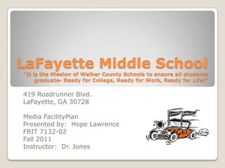 LaFayette Middle School
"It is the Mission of Walker County Schools to ensure all students
     graduate- Ready for College, Ready for Work, Ready for Life!"

419 Roadrunner Blvd.
LaFayette, GA 30728

Media FacilityPlan
Presented by: Hope Lawrence
FRIT 7132-02
Fall 2011
Instructor: Dr. Jones
 