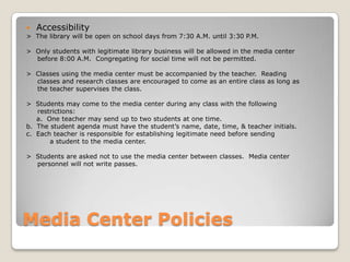    Accessibility
> The library will be open on school days from 7:30 A.M. until 3:30 P.M.

> Only students with legitimate library business will be allowed in the media center
  before 8:00 A.M. Congregating for social time will not be permitted.

> Classes using the media center must be accompanied by the teacher. Reading
  classes and research classes are encouraged to come as an entire class as long as
  the teacher supervises the class.

> Students may come to the media center during any class with the following
   restrictions:
   a. One teacher may send up to two students at one time.
b. The student agenda must have the student’s name, date, time, & teacher initials.
c. Each teacher is responsible for establishing legitimate need before sending
       a student to the media center.

> Students are asked not to use the media center between classes. Media center
  personnel will not write passes.




Media Center Policies
 