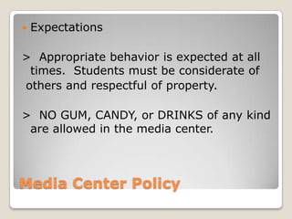    Expectations

> Appropriate behavior is expected at all
 times. Students must be considerate of
others and respectful of property.

> NO GUM, CANDY, or DRINKS of any kind
 are allowed in the media center.



Media Center Policy
 