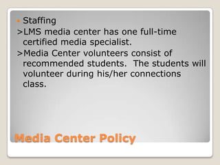 Staffing
>LMS media center has one full-time
 certified media specialist.
>Media Center volunteers consist of
 recommended students. The students will
 volunteer during his/her connections
 class.




Media Center Policy
 
