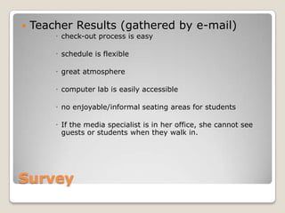    Teacher Results (gathered by e-mail)
         check-out process is easy

         schedule is flexible

         great atmosphere

         computer lab is easily accessible

         no enjoyable/informal seating areas for students

         If the media specialist is in her office, she cannot see
          guests or students when they walk in.




Survey
 