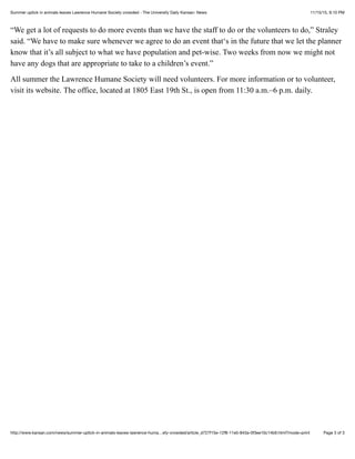 11/15/15, 9:10 PMSummer uptick in animals leaves Lawrence Humane Society crowded - The University Daily Kansan: News
Page 3 of 3http://www.kansan.com/news/summer-uptick-in-animals-leaves-lawrence-huma…ety-crowded/article_d727f15e-12f8-11e5-843a-0f3ee10c14b9.html?mode=print
“We get a lot of requests to do more events than we have the staff to do or the volunteers to do,” Straley
said. “We have to make sure whenever we agree to do an event that‘s in the future that we let the planner
know that it’s all subject to what we have population and pet-wise. Two weeks from now we might not
have any dogs that are appropriate to take to a children’s event.”
All summer the Lawrence Humane Society will need volunteers. For more information or to volunteer,
visit its website. The office, located at 1805 East 19th St., is open from 11:30 a.m.–6 p.m. daily.
 