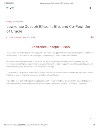 4/12/22, 2:20 AM Lawrence Joseph Ellison's life, and Co-Founder of Oracle
https://www.chandniz.xyz/2022/03/the-successful-real-life-story-of-larry.html 1/8
Home  businessmen
by chalsreal - March 22, 2022  0
Lawrence Joseph Ellison's life, and Co-Founder
of Oracle
 Lawrence Joseph Ellison
Today we will know about Larry Ellison, about his life, how he struggled to become a successful person and he has
faced all kinds of difficulties in life, Keeping your thoughts high, carried forward your success. 
Became a successful person, one of the rich in the world, and showed every person that every person can
become a successful person by working hard. Larry Ellison, who had a very poor life, even because of poverty, his
own mother adopted Larry Ellison as her sister at an early age.
 Due to poverty, Larry Ellison faced many problems in his life since childhood and today we will learn about his life
that how to face all kinds of problems and while facing the difficulties,
 how did he put his life on the point of success on which every human being dreams and He is counted as one of
the tops of the rich person today. now Larry Ellison is chief technology officer (CTO) of Oracle Corporation.
 

 