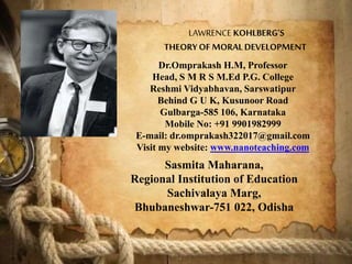 LAWRENCE KOHLBERG’S
THEORYOF MORALDEVELOPMENT
Dr.Omprakash H.M, Professor
Head, S M R S M.Ed P.G. College
Reshmi Vidyabhavan, Sarswatipur
Behind G U K, Kusunoor Road
Gulbarga-585 106, Karnataka
Mobile No: +91 9901982999
E-mail: dr.omprakash322017@gmail.com
Visit my website: www.nanoteaching.com
Sasmita Maharana,
Regional Institution of Education
Sachivalaya Marg,
Bhubaneshwar-751 022, Odisha
 