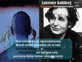 Lawrence Kohlberg        1927 -
                 Psicólogo Norteamericano 1987




 Sus estudios de razonamiento
 Moral están basados en el uso
 Dilemas morales o situaciones
   Hipotéticas en las que una
persona debe tomar una decisión
 