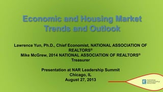 Economic and Housing Market
Trends and Outlook
Lawrence Yun, Ph.D., Chief Economist, NATIONAL ASSOCIATION OF
REALTORS®
Mike McGrew, 2014 NATIONAL ASSOCIATION OF REALTORS®
Treasurer
Presentation at NAR Leadership Summit
Chicago, IL
August 27, 2013
 