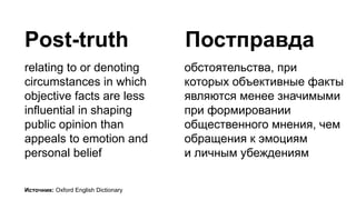 Post-truth
relating to or denoting
circumstances in which
objective facts are less
influential in shaping
public opinion than
appeals to emotion and
personal belief
обстоятельства, при
которых объективные факты
являются менее значимыми
при формировании
общественного мнения, чем
обращения к эмоциям
и личным убеждениям
Постправда
Источник: Oxford English Dictionary
 