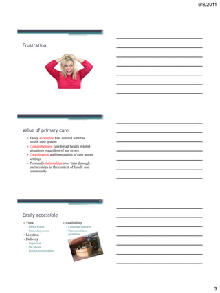 6/8/2011




Frustration




Value of primary care
  • Easily accessible first contact with the
    health care system
  • Comprehensive care for all health related
    situations regardless of age or sex
  • Coordination and integration of care across
    settings
  • Personal relationships over time through
    partnerships in the context of family and
    community




                                                  9




Easily accessible
• Time                    • Availability
 ▫ Office hours             ▫ Language barriers
 ▫ Same day access          ▫ Transportation
• Location                    problems
• Delivery
 ▫ In person
 ▫ On phone
 ▫ Interactive websites




                                                            3
 