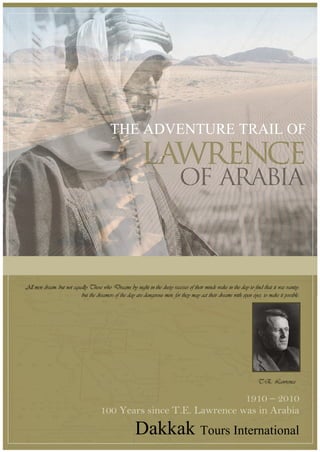 THE ADVENTURE TRAIL OF




All men dream: but not equally.Those who Dreams by night in the dusty recesses of their minds wake in the day to find that it was vanity:
                           but the dreamers of the day are dangerous men, for they may act their dreams with open eyes, to make it possible.




                                                                                                                      T.E. Lawrence

                                                                     1910 – 2010
                                      100 Years since T.E. Lawrence was in Arabia
                                                        Dakkak Tours International
 