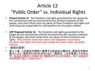 Article 12
“Public Order” vs. Individual Rights
• Present Article 12 The freedoms and rights guaranteed to the people by
this Constitution shall be maintained by the constant endeavor of the
people, who shall refrain from any abuse of these freedoms and rights and
shall always be responsible for utilizing them for the public welfare.
• LDP Proposed Article 12: The freedoms and rights guaranteed to the
people by this Constitution shall be maintained by the constant endeavor
of the people, who shall refrain from any abuse of these freedoms and
rights. They shall be aware that duties and obligations accompany
freedoms and rights and shall never violate the public order and public
interest.
• （国民の責務）
• 第十二条 この憲法が国民に保障する自由及び権利は、国民の不断の
努力により、保持されなければならない。国民は、これを濫用してはなら
ず、自由及び権利には責任及び義務が伴うことを自覚し、常に公益及び
公の秩序に反してはならない。
10
 