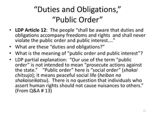 “Duties and Obligations,”
“Public Order”
• LDP Article 12: The people “shall be aware that duties and
obligations accompany freedoms and rights and shall never
violate the public order and public interest.…”
• What are these “duties and obligations?”
• What is the meaning of “public order and public interest”?
• LDP partial explanation: “Our use of the term “public
order” is not intended to mean “prosecute actions against
the state.” “Public order” here is “social order” (shakai
chitsujo); it means peaceful social life (heibon na
shakaiseikatsu). There is no question that individuals who
assert human rights should not cause nuisances to others.”
(From Q&A # 13)
12
 