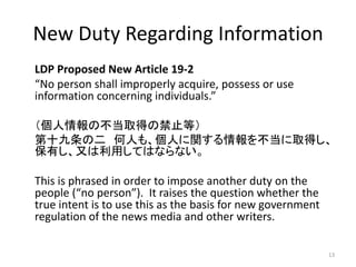 New Duty Regarding Information
LDP Proposed New Article 19-2
“No person shall improperly acquire, possess or use
information concerning individuals.”
（個人情報の不当取得の禁止等）
第十九条の二 何人も、個人に関する情報を不当に取得し、
保有し、又は利用してはならない。
This is phrased in order to impose another duty on the
people (“no person”). It raises the question whether the
true intent is to use this as the basis for new government
regulation of the news media and other writers.
13
 