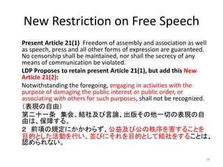 New Restriction on Free Speech
Present Article 21(1) Freedom of assembly and association as well
as speech, press and all other forms of expression are guaranteed.
No censorship shall be maintained, nor shall the secrecy of any
means of communication be violated.
LDP Proposes to retain present Article 21(1), but add this New
Article 21(2):
Notwithstanding the foregoing, engaging in activities with the
purpose of damaging the public interest or public order, or
associating with others for such purposes, shall not be recognized.
（表現の自由）
第二十一条 集会、結社及び言論、出版その他一切の表現の自
由は、保障する。
２ 前項の規定にかかわらず、公益及び公の秩序を害することを
目的とした活動を行い、並びにそれを目的として結社をすることは、
認められない。
14
 