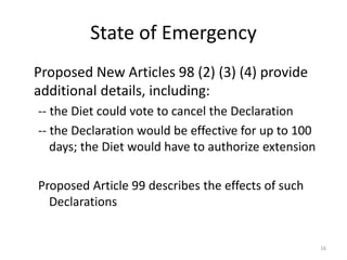 State of Emergency
Proposed New Articles 98 (2) (3) (4) provide
additional details, including:
-- the Diet could vote to cancel the Declaration
-- the Declaration would be effective for up to 100
days; the Diet would have to authorize extension
Proposed Article 99 describes the effects of such
Declarations
16
 