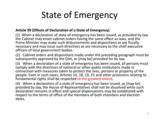 State of Emergency
Article 99 (Effects of Declaration of a State of Emergency)
(1) When a declaration of state of emergency has been issued, as provided by law
the Cabinet may enact cabinet orders having the same effect as laws, and the
Prime Minister may make such disbursements and dispositions as are fiscally
necessary and may issue such directives as are necessary to the chief executive
officers of local government bodies.
(2) Cabinet orders and dispositions made under the preceding paragraph must be
subsequently approved by the Diet, as [may be] provided for by law.
(3) When a declaration of a state of emergency has been issued, all persons must
comply with the directives of national or other public institutions made in
connection with measures taken to protect the lives, persons or property of the
people. Even in such cases, Articles 14, 18, 19, 21 and other provisions relating to
fundamental rights shall be respected to the greatest extent.
(4) When a declaration of a state of emergency has been issued, as [may be]
provided by law, the House of Representatives shall not be dissolved while such
declaration remains in effect and special dispensations may be established with
respect to the terms of office of the members of both chambers and election
dates.
17
 