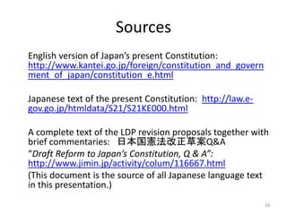 Sources
English version of Japan’s present Constitution:
http://www.kantei.go.jp/foreign/constitution_and_govern
ment_of_japan/constitution_e.html
Japanese text of the present Constitution: http://law.e-
gov.go.jp/htmldata/S21/S21KE000.html
A complete text of the LDP revision proposals together with
brief commentaries: 日本国憲法改正草案Q&A
“Draft Reform to Japan’s Constitution, Q & A”:
http://www.jimin.jp/activity/colum/116667.html
(This document is the source of all Japanese language text
in this presentation.)
20
 