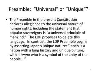 Preamble: “Universal” or “Unique”?
• The Preamble in the present Constitution
declares allegiance to the universal nature of
human rights, including the statement that
popular sovereignty is “a universal principle of
mankind.” The LDP proposes to delete this
language. In contrast, the LDP Preamble begins
by asserting Japan’s unique nature: “Japan is a
nation with a long history and unique culture,
with a tenno who is a symbol of the unity of the
people….”
5
 
