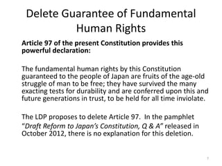 Delete Guarantee of Fundamental
Human Rights
Article 97 of the present Constitution provides this
powerful declaration:
The fundamental human rights by this Constitution
guaranteed to the people of Japan are fruits of the age-old
struggle of man to be free; they have survived the many
exacting tests for durability and are conferred upon this and
future generations in trust, to be held for all time inviolate.
The LDP proposes to delete Article 97. In the pamphlet
“Draft Reform to Japan’s Constitution, Q & A” released in
October 2012, there is no explanation for this deletion.
7
 