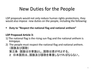 New Duties for the People
LDP proposals would not only reduce human rights protections, they
would also impose new duties on the people, including the following:
 Duty to “Respect the national flag and national anthem”
LDP Proposed Article 3:
1) The national flag is the rising sun flag and the national anthem is
kimigayo.
2) The people must respect the national flag and national anthem.
（国旗及び国歌）
第三条 国旗は日章旗とし、国歌は君が代とする。
２ 日本国民は、国旗及び国歌を尊重しなければならない。
8
 
