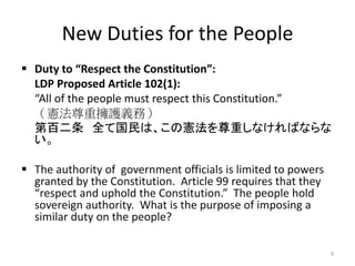 New Duties for the People
 Duty to “Respect the Constitution”:
LDP Proposed Article 102(1):
“All of the people must respect this Constitution.”
（憲法尊重擁護義務）
第百二条 全て国民は、この憲法を尊重しなければならな
い。
 The authority of government officials is limited to powers
granted by the Constitution. Article 99 requires that they
“respect and uphold the Constitution.” The people hold
sovereign authority. What is the purpose of imposing a
similar duty on the people?
9
 