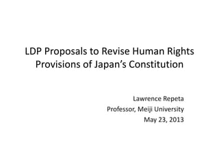 LDP Proposals to Revise Human Rights
Provisions of Japan’s Constitution
Lawrence Repeta
Professor, Meiji University
May 23, 2013
 